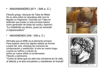  ANAXIMANDRO (611 - 546 a. C.) 
Filósofo griego, discípulo de Tales de Mileto 
De su obra sobre la naturaleza sólo nos ha 
llegado un fragmento. Coincide con Tales en 
defender que existe un solo principio básico 
como generador de todas las cosas.( Apeirón) 
"Lo indefinido es divino, pues es inmortal 
e imperecedero" 
 ANAXIMENES (546 - 528 a. C.) 
Afirmaba que el AIRE es el elemento primario 
Para explicar cómo los objetos sólidos se forman 
a partir del aire, introdujo las nociones de 
condensación y rarefacción: el aire se vuelve fuego 
cuando se rarifica y cuando se 
enfría se vuelve sólido al condensarse. 
Filósofo y astrónomo. 
“Como el alma que es aire,nos conserva en la vida, 
el aliento y el aire envuelven y mantienen el mundo” 
 