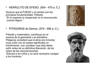  HERÁCLITO DE EFESO. (504 - 470 a. C.) 
Sostuvo que el FUEGO y el cambio son los 
principios fundamentales. Filósofo. 
“Si no esperas lo inesperado no lo reconocerás 
cuando llegue.” 
 PITÁGORAS de Samos. (570 - 496 a. C.) 
Filósofo y matemático ,contribuyó en el 
avance de la geometría y la aritmética . 
Pitágoras consideró que el alma era inmortal, 
cuya unión con el cuerpo significaba un 
hundimiento, una «prueba» que ésta debía 
sufrir antes de su definitiva liberación de los 
ciclos de las reencarnaciones. 
“Educad a los niños y no será necesario castigar 
a los hombres.” 
 