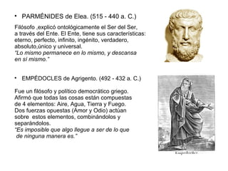  PARMÉNIDES de Elea. (515 - 440 a. C.) 
Filósofo ,explicó ontológicamente el Ser del Ser, 
a través del Ente. El Ente, tiene sus características: 
eterno, perfecto, infinito, ingénito, verdadero, 
absoluto,único y universal. 
“Lo mismo permanece en lo mismo, y descansa 
en sí mismo.” 
 EMPÉDOCLES de Agrigento. (492 - 432 a. C.) 
Fue un filósofo y político democrático griego. 
Afirmó que todas las cosas están compuestas 
de 4 elementos: Aire, Agua, Tierra y Fuego. 
Dos fuerzas opuestas (Amor y Odio) actúan 
sobre estos elementos, combinándolos y 
separándolos. 
“Es imposible que algo llegue a ser de lo que 
de ninguna manera es.” 
 