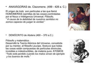  ANAXÁGORAS de. Clazomene. (499 - 428 a. C.) 
El origen de todo son partículas a las que llamó 
HOMOMERÍAS (semillas de las cosas),controladas 
por el Nous o Inteligencia Universal. Filósofo. 
“ A causa de la debilidad de nuestros sentidos no 
somos capaces de juzgar la verdad.” 
 DEMÓCRITO de Abdera (460 – 370 a.C.) 
Filósofo y matemático . 
Desarrolló la Teoría Atómica del Universo, concebida 
por su mentor, el filósofo Leucipo. Sostuvo que todas 
las cosas están compuestas de partículas diminutas, 
invisibles e indestructibles, de materia pura: ÁTOMOS 
“Todo está perdido cuando los malos sirven de ejemplo 
y los buenos de mofa.” 
 