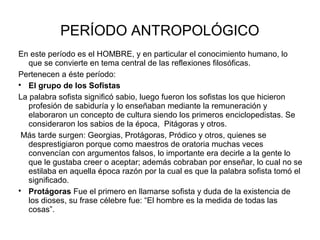 PERÍODO ANTROPOLÓGICO 
En este período es el HOMBRE, y en particular el conocimiento humano, lo 
que se convierte en tema central de las reflexiones filosóficas. 
Pertenecen a éste período: 
 El grupo de los Sofistas 
La palabra sofista significó sabio, luego fueron los sofistas los que hicieron 
profesión de sabiduría y lo enseñaban mediante la remuneración y 
elaboraron un concepto de cultura siendo los primeros enciclopedistas. Se 
consideraron los sabios de la época, Pitágoras y otros. 
Más tarde surgen: Georgias, Protágoras, Pródico y otros, quienes se 
desprestigiaron porque como maestros de oratoria muchas veces 
convencían con argumentos falsos, lo importante era decirle a la gente lo 
que le gustaba creer o aceptar; además cobraban por enseñar, lo cual no se 
estilaba en aquella época razón por la cual es que la palabra sofista tomó el 
significado. 
 Protágoras Fue el primero en llamarse sofista y duda de la existencia de 
los dioses, su frase célebre fue: “El hombre es la medida de todas las 
cosas”. 
 