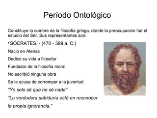 Período Ontológico 
Constituye la cumbre de la filosofía griega, donde la preocupación fue el 
estudio del Ser. Sus representantes son: 
SÓCRATES. - (470 - 399 a. C.) 
Nació en Atenas 
Dedico su vida a filosofar 
Fundador de la filosofía moral 
No escribió ninguna obra 
Se le acusa de corromper a la juventud 
“Yo solo sé que no sé nada” 
“La verdadera sabiduría está en reconocer 
la propia ignorancia.” 
 