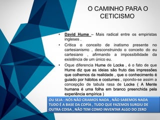 -
O CAMINHO PARA O
CETICISMO
• David Hume – Mais radical entre os empiristas
ingleses .
• Critica o conceito de inatismo presente no
cartesianismo , desconstruindo o conceito do eu
cartesiano , afirmando a impossibilidade da
existência de um único eu.
• Oque diferencia Hume de Locke , é o fato de que
Hume diz que as ideias são fruto das impressões
que colhemos da realidade , que o conhecimento é
guiado por hábitos e costumes , opondo-se assim a
concepção de tabula rasa de Locke ( A Mente
humana é uma folha em branco preenchida pela
experiência empírica )
OU SEJA : NÓS NÃO CRIAMOS NADA , NÃO SABEMOS NADA
TUDO É A BASE DA COPÍA , TUDO QUE FAZEMOS SURGIU DE
OUTRA COISA , NÃO TEM COMO INVENTAR ALGO DO ZERO
 