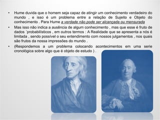 -
• Hume duvida que o homem seja capaz de atingir um conhecimento verdadeiro do
mundo , e isso é um problema entre a relação de Sujeito e Objeto do
conhecimento . Para Hume a verdade não pode ser alcançada ou mensurada
• Mas isso não indica a ausência de algum conhecimento , mas que esse é fruto de
dados ´probabilísticos , em outros termos : A Realidade que se apresenta a nós é
limitada , sendo possível o seu entendimento com nossos julgamentos , nos quais
são frutos da nossa impressões do mundo .
• (Respondemos a um problema colocando acontecimentos em uma serie
cronológica sobre algo que é objeto de estudo ) .
 
