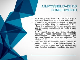 -
• Para Hume são duas : A Casualidade e a
existência de uma única identidade individual
• 1- Afirma a fragilidade da afirmação de relações
de causa e efeito . Uma necessidade ( EFEITO)
. Tudo é uma impressão do que acumulamos ,
que ordenamos mentalmente de modo a fazer
sentido .
• 2- A inexistência de uma única identidade
individual , nossa identidade está constante
transformação . ‘’ somos representações ‘’ que
não seria apenas um , mas uma impressão de
infinitos ‘’EUS’’ .
• Tudo isso leva ao ceticismo , afinal , se nem ao
menos o individuo pode ter certeza de quem é ,
como buscar uma base para a formação de um
corpo filosófico explique o mundo ao seu redor ?
A IMPOSSIBILIDADE DO
CONHECIMENTO
 