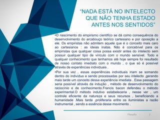 -
“NADA ESTÁ NO INTELECTO
QUE NÃO TENHA ESTADO
ANTES NOS SENTIDOS”
•O nascimento do empirismo cientifico se dá como consequência do
desenvolvimento do arcabouço teórico cartesiano e por oposição a
ele. Os empiristas não admitem aquele que é o conceito mais caro
ao cartesianos : as ideias inatas. Não é concebível para os
empiristas que qualquer coisa possa existir antes do intelecto sem
possuir qualquer tipo de vínculo com o mundo sensível. Todo e
qualquer conhecimento que tenhamos até hoje sempre foi resultado
de nosso contato imediato com o mundo , o que só é possível
através de experiências individuais .
•Por sua vez , essas experiências individuais iriam se somando
dentro do indivíduo e sendo processadas por seu intelecto ,gerando
mais tarde um conceito dessa experiência imediata . Essa passagem
seria possível através da indução , método de desenvolvimento do
raciocínio e de conhecimento.Francis bacon defendeu o método
experimental.O método indutivo estabeleceria , nesse ver , um
controle eficiente da natureza e seus recursos , beneficiando a
humanidade .Mais tarde ,proliferaria entre os iluministas a razão
instrumental , sendo a essência desse movimento .
Filosofia 2
 