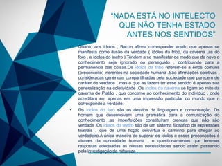 -
• Quanto aos ídolos , Bacon afirma corresponder aquilo que apenas se
manifesta como ilusão da verdade ( ídolos da tribo, da caverna ,as do
foro , e ídolos do teatro ).Tendem a se manifestar de modo que de novo o
conhecimento seja ignorado ou perseguido , contribuindo para a
permanência das coisas.Os ídolos da tribo referem-se a erros comuns
(preconceito) inerentes na sociedade humana .São afirmações coletivas ,
consideradas genéricas compartilhadas pela sociedade que parecem de
caráter de verdade , mas o que as fazem ter esse sentido é apenas sua
generalização na coletividade .Os ídolos da caverna se ligam ao mito da
caverna de Platão , que concerne ao conhecimento do individuo , onde
acreditam em apenas em uma impressão particular do mundo que n
corresponde a verdade.
• Os ídolos do foro são os desvios da linguagem e comunicação. Os
homem que desenvolvem uma gramática para a comunicação do
conhecimento ,as imperfeições constituíram crenças que não são
verdade .Os ídolos do teatro são de um sistema filosófico de expressões
teatrais , que de uma ficção desvirtua o caminho para chegar ao
verdadeiro.A única maneira de superar os ídolos e esses preconceitos é
através da curiosidade humana , e questionamentos que teremos
respostas adequadas as nossas necessidades sendo assim passando
pela investigação da natureza .
“NADA ESTÁ NO INTELECTO
QUE NÃO TENHA ESTADO
ANTES NOS SENTIDOS”
 