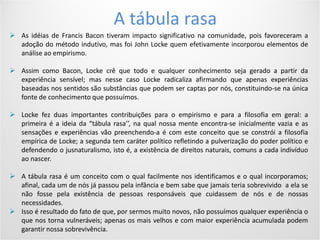 Conditions of use
4Your footer comes hereYour date comes here
A tábula rasa
 As idéias de Francis Bacon tiveram impacto significativo na comunidade, pois favoreceram a
adoção do método indutivo, mas foi John Locke quem efetivamente incorporou elementos de
análise ao empirismo.
 Assim como Bacon, Locke crê que todo e qualquer conhecimento seja gerado a partir da
experiência sensível; mas nesse caso Locke radicaliza afirmando que apenas experiências
baseadas nos sentidos são substâncias que podem ser captas por nós, constituindo-se na única
fonte de conhecimento que possuímos.
 Locke fez duas importantes contribuições para o empirismo e para a filosofia em geral: a
primeira é a ideia da “tábula rasa’’, na qual nossa mente encontra-se inicialmente vazia e as
sensações e experiências vão preenchendo-a é com este conceito que se constrói a filosofia
empírica de Locke; a segunda tem caráter político refletindo a pulverização do poder político e
defendendo o jusnaturalismo, isto é, a existência de direitos naturais, comuns a cada indivíduo
ao nascer.
 A tábula rasa é um conceito com o qual facilmente nos identificamos e o qual incorporamos;
afinal, cada um de nós já passou pela infância e bem sabe que jamais teria sobrevivido a ela se
não fosse pela existência de pessoas responsáveis que cuidassem de nós e de nossas
necessidades.
 Isso é resultado do fato de que, por sermos muito novos, não possuímos qualquer experiência o
que nos torna vulneráveis; apenas os mais velhos e com maior experiência acumulada podem
garantir nossa sobrevivência.
 