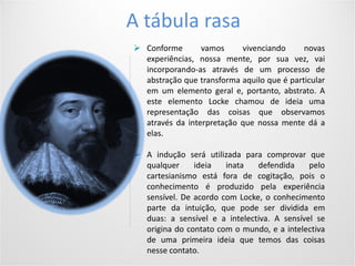 Conditions of use
5Your footer comes hereYour date comes here
A tábula rasa
 Conforme vamos vivenciando novas
experiências, nossa mente, por sua vez, vai
incorporando-as através de um processo de
abstração que transforma aquilo que é particular
em um elemento geral e, portanto, abstrato. A
este elemento Locke chamou de ideia uma
representação das coisas que observamos
através da interpretação que nossa mente dá a
elas.
 A indução será utilizada para comprovar que
qualquer ideia inata defendida pelo
cartesianismo está fora de cogitação, pois o
conhecimento é produzido pela experiência
sensível. De acordo com Locke, o conhecimento
parte da intuição, que pode ser dividida em
duas: a sensível e a intelectiva. A sensível se
origina do contato com o mundo, e a intelectiva
de uma primeira ideia que temos das coisas
nesse contato.
 