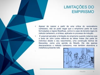 -
LIMITAÇÕES DO
EMPIRISMO
• Apesar de nascer a partir de uma crítica do racionalismo
cartesiano, não se pode negar que o empirismo parte de suas
formulações e regras filosóficas, como é o caso da terceira regra do
método cartesiano, a síntese, aplicada no processo de indução.
• É possível perceber a limitação do empirismo quando notamos que
o texto de John Locke refere-se às idéias inatas (faz parte do
indivíduo desde o seu nascimento), uma construção teórica de
Descartes, como uma opinião do filósofo. Ele não apenas
descaracteriza o método cartesiano, mas também abandona a
metafísica presente nele.
.
Filosofia 6
 