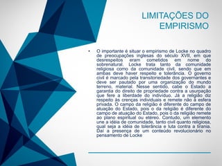 -
LIMITAÇÕES DO
EMPIRISMO
• O importante é situar o empirismo de Locke no quadro
de preocupações inglesas do século XVII, em que
desrespeitos eram cometidos em nome do
sobrenatural. Locke trata tanto da comunidade
religiosa como da comunidade civil, sendo que em
ambas deve haver respeito e tolerância. O governo
civil é marcado pela transitoriedade dos governantes e
deve ser pautado por uma organização do mundo
terreno, material. Nesse sentido, cabe o Estado a
garantia do direito de propriedade contra a usurpação
que fere a liberdade do indivíduo. Já a religião diz
respeito às crenças individuais e remete não à esfera
privada. O campo da religião é diferente do campo de
atuação do Estado, pois o da religião é diferente do
campo de atuação do Estado, pois o da religião remete
ao plano espiritual ou etéreo. Contudo, um elemento
une a idéia de comunidade, tanto civil quanto religiosa,
qual seja a idéia de tolerância e luta contra a tirania.
Daí a presença de um conteúdo revolucionário no
pensamento de Locke
 
