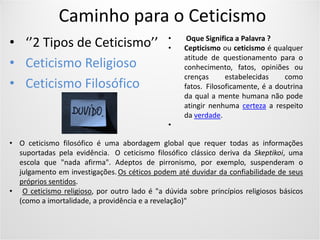Caminho para o Ceticismo
• ‘’2 Tipos de Ceticismo’’
• Ceticismo Religioso
• Ceticismo Filosófico
• O ceticismo filosófico é uma abordagem global que requer todas as informações
suportadas pela evidência. O ceticismo filosófico clássico deriva da Skeptikoi, uma
escola que "nada afirma". Adeptos de pirronismo, por exemplo, suspenderam o
julgamento em investigações. Os céticos podem até duvidar da confiabilidade de seus
próprios sentidos.
• O ceticismo religioso, por outro lado é "a dúvida sobre princípios religiosos básicos
(como a imortalidade, a providência e a revelação)"
• Oque Significa a Palavra ?
• Cepticismo ou ceticismo é qualquer
atitude de questionamento para o
conhecimento, fatos, opiniões ou
crenças estabelecidas como
fatos. Filosoficamente, é a doutrina
da qual a mente humana não pode
atingir nenhuma certeza a respeito
da verdade.
•
 