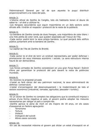 l’Administració General per tal de           que   aquesta   la   pugui   distribuïr
proporcionalment a la resta del país.

Article 3:
-L’idioma oficial de Zanthe és l’anglès, tots els habitants tenen el deure de
saber-la i el dret a utilitzar-la.
-Les llengües secundàries que siguin majoritàries en un dels sectors seràn
oficials allà i tindràn el respecte i protecció de la resta de la població.

Article 4:
-La bandera de Zanthe consta de dues franges, una majoritària de color blanc i
una més petita de color verd, que queden separades per l'escut de l'illa.
-Cada sector podrà tenir la seva pròpia bandera. La qual penjarà dels edificis
públics juntament amb la bandera de Zanthe.

Article 5:
-La capital de l'illa de Zanthe és Brontë.

Article 6:
-Cada sector te el dret de tenir un sindicat representatiu per poder defensar i
promocionar els seus interesos econòmic i socials. La seva estructura interna
haurà de ser democràtica.

Article 7:
-Les forces armades de Zanthe consisteixen en una gran Força Naval i Exèrcit
d'Aire per garantitzar la protecció del país davant la resta de potències
mundials.

Article 8.
-Es reconeix la propietat privada
-L'estat es farà càrrec del seu patrimoni nacional, la seva administració de
defensa i conservació.
-L'estat s'encarregaran del desenvolupament i la modernització de tots el
sectors econòmics (industrial, ramader, agricultor, pescador i turístic).

Article 9:
-Si un sector de Zanthe no compleix les obligacions que la constitució imposa o
actues d'una forma negativa al país, el govern podria adoptar les mesures
necessitaries per obligar al país a complir-les.
-Zanthe aprova la pena de mort en els majors de 18 anys, en els casos
d'assassinat en factors agreujants:
−      Terrorisme
−      Tortura
−      Violació
−      Instigació del suïcidi
−      Altres casos concrets

Article 10:
-En cas de necessitat màxima el govern pot dictar un estat d'excepció en el
 