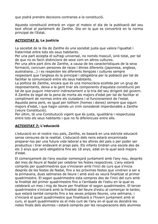 que podrà prendre decisions contraries a la constitució.

Aquesta constitució entrarà en vigor el mateix el dia de la publicació del seu
text oficial al parlament de Zanthe. Dia en la que es convertirà en la norma
principal de l'Estat.

ACTIVITAT 6: La justícia

La societat de la illa de Zanthe és una societat justa que valora l'igualtat i
fraternitat entre tots els seus habitants.
Per una part accepta el sufragi universal, no només masculí, sinó total, per tal
de que no es facin distincions de sexe com en altres cultures.
Per una altra part dins de Zanthe, a causa de les característiques de la seva
formació, conviuen persones de races i ètnies diferents (japonesa, anglesa,
australiana...) i es respecten les diferents llengües i cultures sempre
respectant que l'anglesa és la principal i obligatòria per la població per tal de
facilitar la comunicació entre els seus habitants.
La política de Zanthe, encara que és una monocràcia ecollida per un grup de
respresentants, deixa a la gent triar als components d'aquesta constitució per
tal de que puguin intervenir indirectament a la tria del seu dirigent del govern.
A Zanthe és legal de la pena de morta als majors d'edat per tal de facilitar el
compliment de normes entre els ciutadans i el funcionament de l'estat.
Aquesta pena però, es igual per tothom (homes i dones) sempre que siguin
majors d'edat, i que hagin comés un crim considerat imperdonable a Zanthe
(veure Constitució).
Per últim, té una Constiutució vigent que és justa, igualitària i respectuosa
entre tots els seus habitants i que no fa diferencues entre ells.

ACTIVITAT 7: L'educació

L’educació en el nostre nou país, Zanthe, es basarà en una estricte educació
sense censures de la realitat. L’educació dels nens estarà encaminada
preparar-los per una futura vida laboral a les afores del país o per poder ser
productius i tirar endavant el propi país. Els infants tindran una escola des de
els 3 anys que serà obligatòria fins als 18 anys, edat en la qual serà majors
d’edat.
El començament de l’any escolar començarà juntament amb l’any nou, desprès
del mes de lleure al Nadal per celebrar les festes respectives. L’any estarà
comprès per quadrimestres que s’iniciaran amb l’inici de curs que s’inicia
desprès de les festes de Nadal, fins a les pròximes festes que vindrien a ser a
la primavera, dues setmanes de lleure i amb això es veurà finalitzat el primer
quadrimestre. El segon quadrimestre esta compres des de l’inici del curs amb
la finalitat del primer quadrimestre fins a l’arribada de l’estiu en la qual es
celebrarà un mes i mig de lleure per finalitzar el segon quadrimestre. El tercer
quadrimestre s’iniciarà amb la finalitat del lleure d’estiu al començar la tardor,
que estarà també comprès fins a les seves pròpies lleures, una setmana; i
s’iniciarà el quart quadrimestre que finalitzarà a l’hivern juntament amb el
curs, el quart quadrimestre es el més curt de l’any en el qual es decidirà les
notes finals dels alumnes i estarà comprès per les recuperacions dels alumnes
 