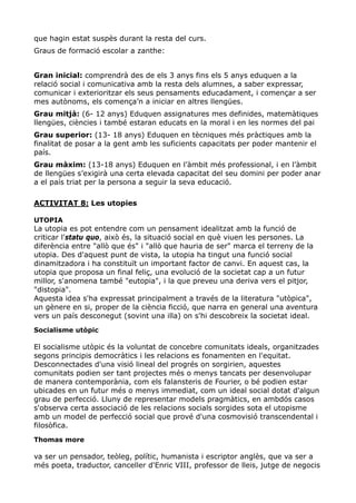 que hagin estat suspès durant la resta del curs.
Graus de formació escolar a zanthe:


Gran inicial: comprendrà des de els 3 anys fins els 5 anys eduquen a la
relació social i comunicativa amb la resta dels alumnes, a saber expressar,
comunicar i exterioritzar els seus pensaments educadament, i començar a ser
mes autònoms, els comença’n a iniciar en altres llengües.
Grau mitjà: (6- 12 anys) Eduquen assignatures mes definides, matemàtiques
llengües, ciències i també estaran educats en la moral i en les normes del pai
Grau superior: (13- 18 anys) Eduquen en tècniques més pràctiques amb la
finalitat de posar a la gent amb les suficients capacitats per poder mantenir el
país.
Grau màxim: (13-18 anys) Eduquen en l’àmbit més professional, i en l’àmbit
de llengües s’exigirà una certa elevada capacitat del seu domini per poder anar
a el país triat per la persona a seguir la seva educació.

ACTIVITAT 8: Les utopies

UTOPIA
La utopia es pot entendre com un pensament idealitzat amb la funció de
criticar l'statu quo, això és, la situació social en què viuen les persones. La
diferència entre "allò que és" i "allò que hauria de ser" marca el terreny de la
utopia. Des d'aquest punt de vista, la utopia ha tingut una funció social
dinamitzadora i ha constituït un important factor de canvi. En aquest cas, la
utopia que proposa un final feliç, una evolució de la societat cap a un futur
millor, s'anomena també "eutopia", i la que preveu una deriva vers el pitjor,
"distopia".
Aquesta idea s'ha expressat principalment a través de la literatura "utòpica",
un gènere en si, proper de la ciència ficció, que narra en general una aventura
vers un país desconegut (sovint una illa) on s'hi descobreix la societat ideal.
Socialisme utòpic

El socialisme utòpic és la voluntat de concebre comunitats ideals, organitzades
segons principis democràtics i les relacions es fonamenten en l'equitat.
Desconnectades d'una visió lineal del progrés on sorgirien, aquestes
comunitats podien ser tant projectes més o menys tancats per desenvolupar
de manera contemporània, com els falansteris de Fourier, o bé podien estar
ubicades en un futur més o menys immediat, com un ideal social dotat d'algun
grau de perfecció. Lluny de representar models pragmàtics, en ambdós casos
s'observa certa associació de les relacions socials sorgides sota el utopisme
amb un model de perfecció social que prové d'una cosmovisió transcendental i
filosòfica.
Thomas more

va ser un pensador, teòleg, polític, humanista i escriptor anglès, que va ser a
més poeta, traductor, canceller d'Enric VIII, professor de lleis, jutge de negocis
 