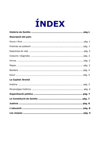 ÍNDEX
Història de Zanthe ….................................................................... pàg.1

Descripció del país:

Fauna i flora …................................................................................ pàg. 1

Piràmide de població ….................................................................... pàg. 1

Esperança de vida …........................................................................ pàg. 2

Costums i llegendes …..................................................................... pàg. 2

Himne …........................................................................................ pàg. 2

Mapes …........................................................................................ pàg. 3

Bandera …..................................................................................... pàg. 4

Escut …......................................................................................... pàg. 5

La Capital: Brontë

Història …...................................................................................... pàg. 5

Personatges històrics ….................................................................... pàg. 6

Organització política …................................................................ pàg. 7

La Constitució de Zanthe …......................................................... pàg. 7

Justícia ….................................................................................... pàg. 8

L'educació …................................................................................ pàg. 8

Les utopies …............................................................................... pàg. 9
 