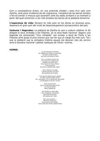 Com a conseqüència d'això, en una piràmide d'edats i sexe d'un país com
Zanthe, amb poca incidència de les migracions, l'amplitud de les barres tendeix
a fer-se similar a mesura que ascendim amb les edats arribant a un moment a
partir del qual comencen a ser més àmplies les barres de la població femenina.

L'esperança de vida: Sempre és més gran en les dones en diversos anys,
depenent en gran part del nivell de desenvolupament socioeconòmic del país.

Costums i llegendes: La població de Zanthe te com a costum celebrar el 26
d'Agost la seva arribada a les Filipines, és la seva festa nacional. Segons una
llegenda els anomenats “Cinc intrèpids” van arribar a bord de l'Scila a les
Filipines amb ajuda d'unes sirenes que van fer que el viatge fos més curt. Tot i
que la població sap la vertadera història aquest dia decoren tots als carrers
amb la bandera nacional i petites repliques de l'Scila i sirenes.


HIMNE:
                                  La mar llençava un lament
                             tan apagat que ningú el va escoltar.
                                   Un dolor de tant endins
                                 que tota una costa va morir.

                                 Vine, vull sentir la teva veu
                                I si encara ens queda amor,
                                   impedim que això mori!
                                Vine, doncs en el teu interior
                                       Hi ha la solució
                               De salvar la bellesa que queda!

                                    Neix l'ambició i el poder
                                  I aquest germina a la terra
                                   Que agonitza per interès.

                              I una gavina explica que va decidir
                                 En acte suïcida immolar al Sol
                         Riu, menyspreu, és un vaixell que va encallar
                                I es dessagna al seu llit: la mar!

                                     Fem una revolució
                                Que el nostre líder sigui el Sol
                                     I el nostre exèrcit
                                     Siguin papallones.

                                   Per bandera un altre alba
                                 I per conquesta comprendre
                                     Que s'han de canviar
                                    Les espases per roses.

                                    Fem una revolució ...
                                    Mentre et quedi veu,
                                  busca amb el vent ajuda,
                             doncs amb prou feines queda temps!
 