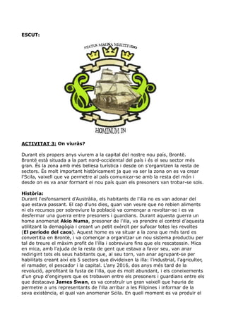 ESCUT:




ACTIVITAT 3: On viuràs?

Durant els propers anys viurem a la capital del nostre nou país, Brontë.
Brontë està situada a la part nord-occidental del país i és el seu sector més
gran. És la zona amb més bellesa turística i desde on s'organitzen la resta de
sectors. És molt important històricament ja que va ser la zona on es va crear
l'Scila, vaixell que va permetre al país comunicar-se amb la resta del món i
desde on es va anar formant el nou país quan els presoners van trobar-se sols.

Història:
Durant l'esfonsament d'Austràlia, els habitants de l'illa no es van adonar del
que estava passant. El cap d'uns dies, quan van veure que no rebien aliments
ni els recursos per sobreviure la població va començar a revoltar-se i es va
desfermar una guerra entre presoners i guardians. Durant aquesta guerra un
home anomenat Akio Numa, presoner de l'illa, va prendre el control d'aquesta
utilitzant la demagògia i creant un petit exèrcit per sufocar totes les revoltes
(El període del caos). Aquest home es va situar a la zona que més tard es
convertitia en Brontë, i va començar a organitzar un nou sistema productiu per
tal de treure el màxim profit de l'illa i sobreviure fins que els rescatessin. Mica
en mica, amb l'ajuda de la resta de gent que estava a favor seu, van anar
redirigint tots els seus habitants que, al seu torn, van anar agrupant-se per
habilitats creant així els 5 sectors que divideixen la illa: l'industrial, l'agricultor,
el ramader, el pescador i la capital. L'any 2016, dos anys més tard de la
revolució, aprofitant la fusta de l'illa, que és molt abundant, i els coneixements
d'un grup d'enginyers que es trobaven entre els presoners i guardians entre els
que destacava James Swan, es va construïr un gran vaixell que hauria de
permetre a uns representants de l'illa arribar a les Filipines i informar de la
seva existència, el qual van anomenar Scila. En quell moment es va produïr el
 