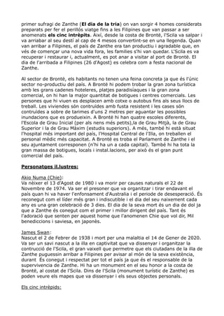primer sufragi de Zanthe (El dia de la tria) on van sorgir 4 homes considerats
preparats per fer el perillós viatge fins a les Filipines que van passar a ser
anomenats els cinc intrèpits. Així, desde la costa de Brontë, l'Scila va salpar i
va arriabar al seu destí al cap de 4 mesos convertint-se en una llegenda. Quan
van arribar a Filipines, el país de Zanthe era tan productiu i agradable que, en
vés de començar una nova vida fora, les families s'hi van quedar. L'Scila es va
recuperar i restaurar i, actualment, es pot anar a visitar al port de Brontë. El
dia de l'arribada a Filipines (26 d'Agost) es celebra com a festa nacional de
Zanthe.

Al sector de Brontë, els habitants no tenen una feina concreta ja que és l'únic
sector no-productiu del país. A Brontë hi podem trobar la gran zona turística
amb les grans cadenes hoteleres, platjes paradisíaques i la gran zona
comercial, on hi han la major quantitat de botigues i centres comercials. Les
persones que hi viuen es desplacen amb cotxe o autobus fins als seus llocs de
treball. Les viviendes són contruïdes amb fusta resistent i les cases són
contruïdes a sobre de tarimes d'uns 2 metres per aguantar les possibles
inundacions que es produeixin. A Brontë hi han quatre escoles diferents,
l'Escola de Grau Inicial (per als nens més petits),la de Grau Mitjà, la de Grau
Superior i la de Grau Màxim (estudis superiors). A més, també hi està situat
l'hospital més important del país, l'Hospital Central de l'Illa, on treballen el
personal mèdic més capacitat. A Brontë es troba el Parlament de Zanthe i el
seu ajuntament corresponen (n'hi ha un a cada capital). També hi ha tota la
gran massa de botigues, locals i instal.lacions, per això és el gran punt
comercial del país.

Personatges il.lustres:

Akio Numa (Chie):
Va nèixer el 13 d'Agost de 1980 i va morir per causes naturals el 22 de
Novembre de 1974. Va ser el presoner que va organitzar i tirar endavant el
país quan hi va haver l'enfonsament d'Australia i el periode de desesperació. És
reconegut com el líder més gran i indiscutible i el dia del seu naixement cada
any es una gran celebració de 3 dies. El dia de la seva mort és un dia de dol ja
que a Zanthe és conegut com el primer i millor dirigent del país. Tant és
l'adoració que senten per aquest home que l'anomenen Chie que vol dir, Mil
benediccions i saviesa, en japonès.

James Swan:
Nascut el 2 de Febrer de 1938 i mort per una malaltia el 14 de Gener de 2020.
Va ser un savi nascut a la illa en captivitat que va dissenyar i organitzar la
contrucció de l'Scila, el gran vaixell que permetre que els ciutadans de la illa de
Zanthe puguessin arribar a Filipines per avisar al món de la seva existència,
durant És conegut i respectat per tot el país ja que és el responsable de la
supervivencia de Zanthe. Hi ha un monument en el seu honor a la costa de
Brontë, al costat de l'Scila. Dins de l'Scila (monument turístic de Zanthe) es
poden veure els mapes que va dissenyar i els seus objectes personals.

Els cinc intrèpids:
 