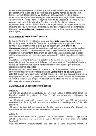 Va ser el grup de quatre mariners que van sortir escullits per sufragi universal
per salpar amb l'Scila cap a les Filipines. Els quatre homes es deien: Toshi
Hirito, Maxwell Klein, George W. Holloway, Johnny Hopkins i Koji Rakio.
Van arribar a Filipines al cap de quatre durs mesos de viatge durant els quals
van morir Toshi Hirito i Johnny Hopkins malalts de Escorbrut (malaltia que es
produeix per dèficit de Vitamina C). A la costa de Brontë es troba un
monument dels cinc intrèpids i dins l'Scila es pot visitar un museu que explica
l'història del seu viatge cap a Filipines. El dia de l'arribada dels cinc intrèpids a
Filipines (La Anhelada Arribada) es coneix com a festa nacional de Zanthe
(26 d'Agost).

ACTIVITAT 4: Organització política

La illa de Zanthe és considerada una meritocràcia constitucional.
El cap de govern de l'illa de Zanthe és un sol representant (pot ser home o
dona) el qual organitza tot el país que és escollit per un Consell de
Ciutadans. Aquest consell és escollit per sufragi universal per tota la població
de Zanthe i surten 10 respresentants casa 3 anys que són els encarregats
d'escollir el representant del govern de Zanthe considerant els seus mèrits i
valors per governar així com que sigui emprenedor, astut, sociable, generós,
just...
Aquest representant és tornat a escollir cada 5 anys sinó es que, en casos
especials de mal funcionament del país o el governant, el Consell de Ciutadans
hauria de fer servir a la polícia per tal de treure'l del poder i posar un nou
representant més capacitat.
El governant pot portar a terme tot el que cregui convenient durant els seus 5
anys de regnat però sempre respectant la Constitució de Zanthe (veure
activitat 5) que estarà per sobre de tot poder. En el cas que la constitució no es
tingui present el cap de govern pot ser destituït immediatament i instaurar-se
un estat d'exepció que dirigirà el Consell de Ciutadans fins que unes noves
eleccions triin un nou governant.

ACTIVITAT 5: La constitució de Zanthe

Article 1:
-La illa de Zanthe es constitueix en un Estat Social i Monocràtic basat en
l’igualtat social, la justícia   i l’elecció del seu governant mitjançant la
meritocràcia.
-La Sobirania nacional resideix en un governant escollit de manera
meritocràtica, és a dir, valorant els seus mèrits i la intel.ligència pròpia dels
candidats.
-El poder de tria del governant de Zanthe estarà a mans d’un Consell de
ciutadants escollit cada 3 anys per sufragi universal.

Article 2:
-Zanthe és un estat unitari, patria comú i indivisible i reconeix l’ajuda i la
col.laboració entre tots els sectors que el formen per tirar endavant l’estat
Zanthinià.
-Tots els sectors proporcionaràn una part de la seva producció diària a
 
