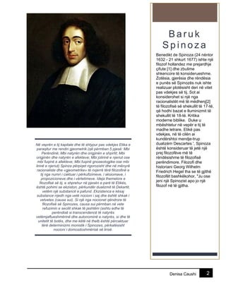 2Denisa Caushi
B a ru k
S p in o z a
Benedikt de Spinoza (24 nëntor
1632 - 21 shkurt 1677) ishte një
filozof hollandez me prejardhje
çifute [1] dhe zbulime
shkencore të konsiderueshme.
Zotësia, gjerësia dhe rëndësia
e punës së Spinozës nuk ishte
realizuar plotësisht deri në vitet
pas vdekjes së tij. Sot ai
konsiderohet si një nga
racionalistët më të mëdhenj[2]
të filozofisë së shekullit të 17-të,
që hodhi bazat e Iluminizmit të
shekullit të 18-të. Kritika
moderne biblike. Duke u
mbështetur në vepër e tij të
madhe letrare, Etikë pas
vdekjes, në të cilën ai
kundërshtoi mendje-trup
dualizëm Descartes ', Spinoza
është konsideruar të jetë një
prej filozofëve më të
rëndësishme të filozofisë
perëndimore. Filozofi dhe
historiani Georg Wilhelm
Friedrich Hegel tha se të gjithë
filozofët bashkëkohor, "Ju ose
jeni një Spinozist apo jo një
filozof në të gjitha.
Në veprën e tij kapitale dhe të shtypur pas vdekjes Etika e
paraqitur me rendin gjeometrik (që përmban 5 pjesë: Mbi
Perëndinë; Mbi natyrën dhe origjinën e shpirtit; Mbi
origjinën dhe natyrën e afekteve; Mbi jolirinë e njeriut ose
mbi fuqinë e afekteve; Mbi fuqinë gnoseologjike ose mbi
lirinë e njeriut) Spinza përpiqet rigorozisht dhe në mënyrë
racionaliste dhe «gjeometrike» të nxjerrë tërë filozofinë e
tij nga numri i caktuar i përkufizimeve, i aksiomave, i
propozicioneve dhe i vërtetimeve. Ideja themelore e
filozoflsë së tij, e shprehur në pjesën e parë të Etikës,
është pohimi se ekziston, përkundër dualizmit të Dekartit,
vetëm një substancë e pafund. Ekzistenca e kësaj
substance rrjedh nga vetë nocioni i saj dhe është shkak i
vetvetes (causa sui). Si një nga nocionet qëndrore të
filozofisë së Spinozes, causa sui përmban në vete
refuzimin e secilit shkak të jashtëm (ashtu edhe të
perëndisë si transcendencë të natyrës
vetëmjaftueshmërinë dhe autonominë e natyrës, si dhe të
unitetit të botës, dhe me këtë në thelb është përcaktuar
tërë determinizmi monistik i Spinozes, përkatësisht
nocioni i domosdoshmërisë së lirisë.
 