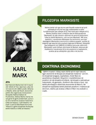 DENISA CAUSHI 1
FILOZOFIA MARKSISTE
Marksi është një nga shume pak filozofë modernë që janë
përfaqësuar shumë keq nga mbështetësit si edhe
kundërshtuesit pas vdekjes së tij. Pak kohë para vdekjes së tij
Marksi thoshte duke iu drejtuar disa të ashtuquajturve
"Marksistë" të cilët mbronin reformat në vend të revolucionit:
"nëse ky është Marksizmi, unë nuk jam Marksist". Më vone,
bashkimi i mendimeve Marksiste me Leninizmin, qe krijoi
ideologjinë (Marksizëm-Leninizmin) e bllokut sovjetik, vazhdoi të
largohej nga besimet dhe analizat origjinale të Marksit. Sidoqoftë
pas kolapsimit më 1989-91 të bllokut komunist, edhe anti-
Marksistët i janë rikthyer shkrimeve të Marksit, sidomos për
thellësinë e mendimeve të tij mbi analizimin e kapitalizmit,
analiza që po vërtetohen çdo ditë e më shumë.
KARL
MARX
JETA
Karl Heinrich Marks lindi më 5 maj të
vitit 1818 në Trier, Gjermani; vdiq më
14 mars të vitit 1883 Londër, Britania
e Madhe. Ishte një filozof, ekonomist
politik dhe organizues revolucionar i
Shoqatës Ndërkombëtare të
Punëtorëve. Ndërsa Marks merrej me
një gamë të gjerë problemesh, puna e
tij më e famshme analizon historinë e
luftës së klasave, e përmbledhur në
linjën e parë të Manifestit Komunist:
"Historia e gjithë shoqërisë ekzistuese
është historia e luftës së klasave."
DOKTRINA EKONOMIKE
‘‘Qëllimi kryesor i kësaj vepre është që të nxjeri lakuriq
ligjin ekonomik të lëvizjes së shoqërisë moderne’’ (d.m.th.
të shoqërisë borgjeze, kapitaliste), thotë Marx te
parathënia e Kapitalit. Shqyrtimi i marëdhënieve në
prodhim në një shoqërie të dhënë, një shoqëri e përcaktuar
historikisht, në gjenezën, zhvillimin dhe rënien e tyre - kjo
është përmbajtja e doktrinës ekonomike të Marx-it. Në
shoqërinë kapitaliste është pikërisht prodhimi i mallrave që
dominon, kështu që analiza e Marx-it fillon me analizën e
mallit.
 