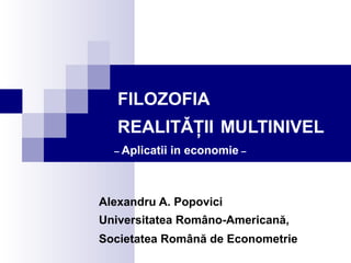 FILOZOFIA 
REALITǍŢII MULTINIVEL 
– Aplicatii in economie – 
Alexandru A. Popovici 
Universitatea Româno-Americană, 
Societatea Română de Econometrie 
 