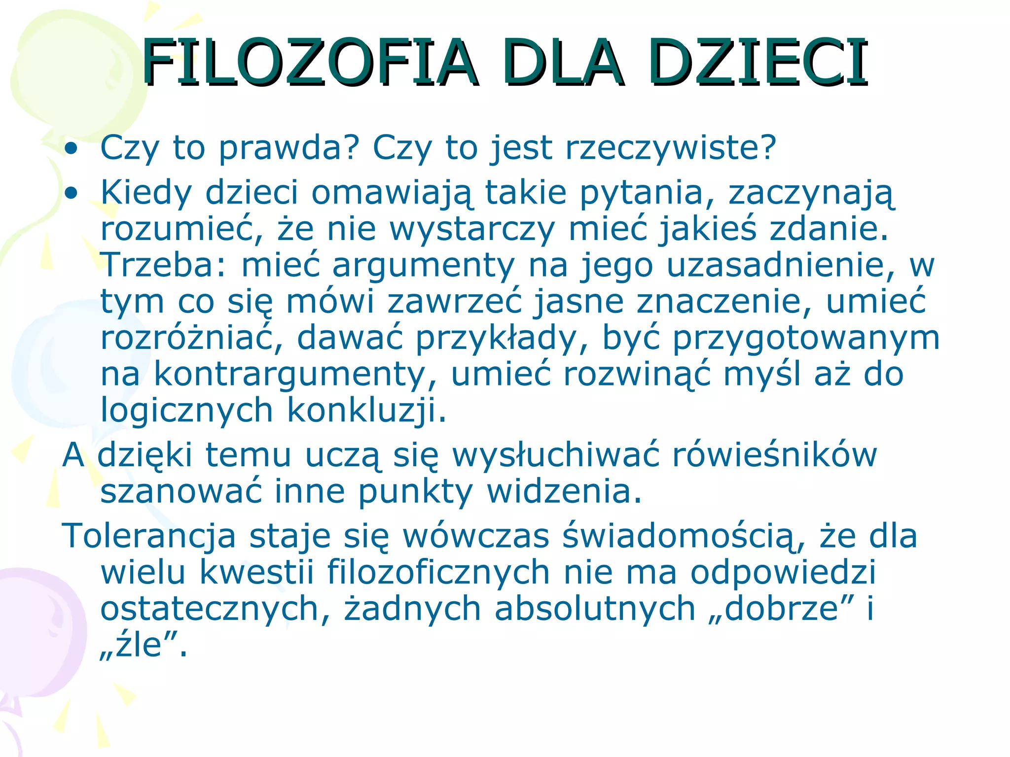 FILOZOFIA DLA DZIECIFILOZOFIA DLA DZIECI
• Czy to prawda? Czy to jest rzeczywiste?
• Kiedy dzieci omawiają takie pytania, zaczynają
rozumieć, że nie wystarczy mieć jakieś zdanie.
Trzeba: mieć argumenty na jego uzasadnienie, w
tym co się mówi zawrzeć jasne znaczenie, umieć
rozróżniać, dawać przykłady, być przygotowanym
na kontrargumenty, umieć rozwinąć myśl aż do
logicznych konkluzji.
A dzięki temu uczą się wysłuchiwać rówieśników
szanować inne punkty widzenia.
Tolerancja staje się wówczas świadomością, że dla
wielu kwestii filozoficznych nie ma odpowiedzi
ostatecznych, żadnych absolutnych „dobrze” i
„źle”.
 