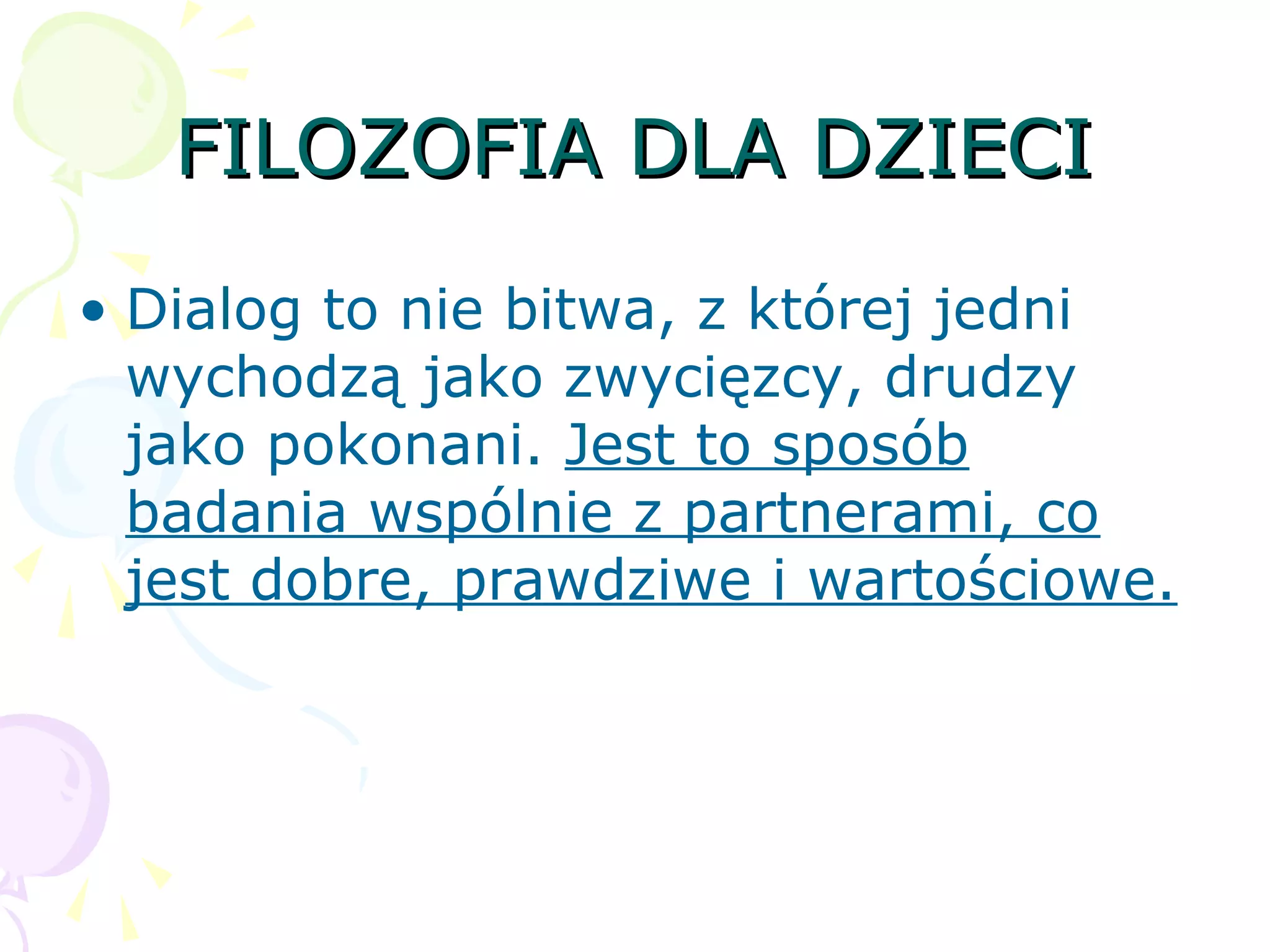 FILOZOFIA DLA DZIECIFILOZOFIA DLA DZIECI
• Dialog to nie bitwa, z której jedni
wychodzą jako zwycięzcy, drudzy
jako pokonani. Jest to sposób
badania wspólnie z partnerami, co
jest dobre, prawdziwe i wartościowe.
 