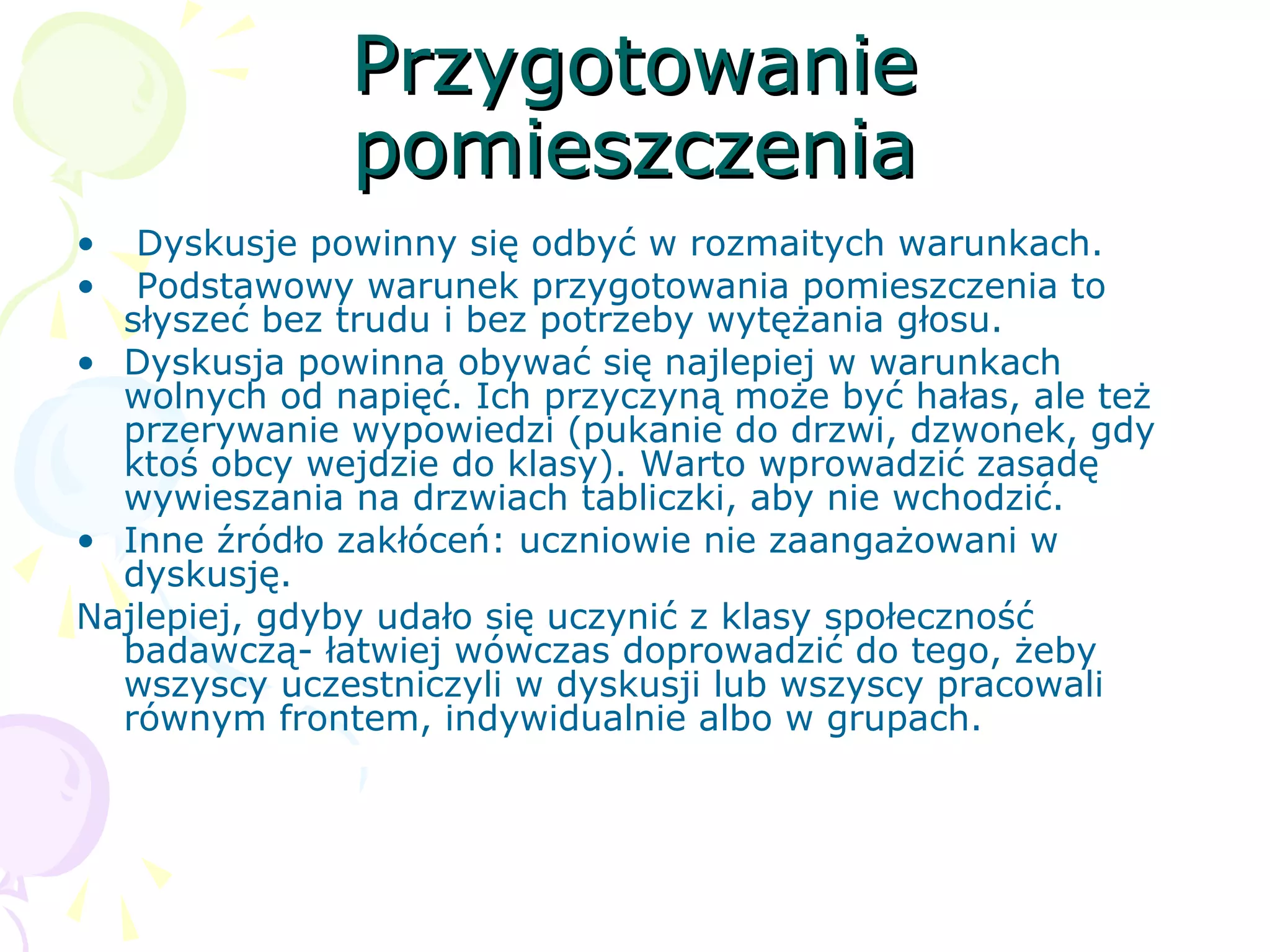 PrzygotowaniePrzygotowanie
pomieszczeniapomieszczenia
• Dyskusje powinny się odbyć w rozmaitych warunkach.
• Podstawowy warunek przygotowania pomieszczenia to
słyszeć bez trudu i bez potrzeby wytężania głosu.
• Dyskusja powinna obywać się najlepiej w warunkach
wolnych od napięć. Ich przyczyną może być hałas, ale też
przerywanie wypowiedzi (pukanie do drzwi, dzwonek, gdy
ktoś obcy wejdzie do klasy). Warto wprowadzić zasadę
wywieszania na drzwiach tabliczki, aby nie wchodzić.
• Inne źródło zakłóceń: uczniowie nie zaangażowani w
dyskusję.
Najlepiej, gdyby udało się uczynić z klasy społeczność
badawczą- łatwiej wówczas doprowadzić do tego, żeby
wszyscy uczestniczyli w dyskusji lub wszyscy pracowali
równym frontem, indywidualnie albo w grupach.
 