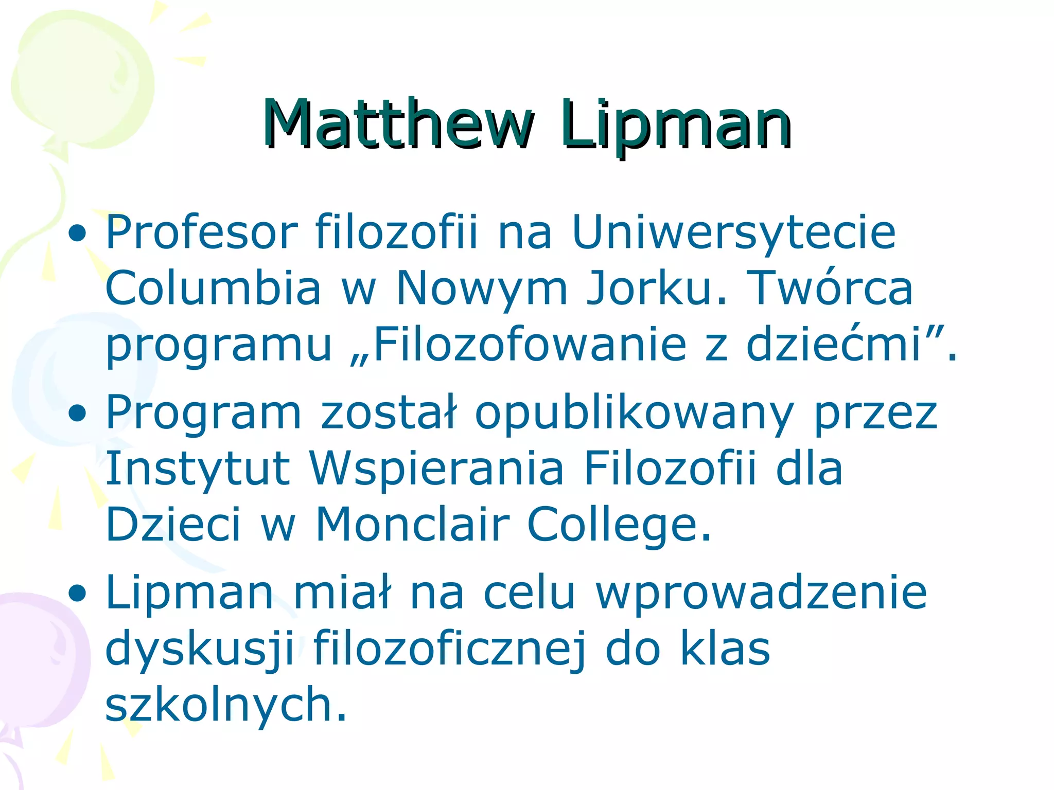 Matthew LipmanMatthew Lipman
• Profesor filozofii na Uniwersytecie
Columbia w Nowym Jorku. Twórca
programu „Filozofowanie z dziećmi”.
• Program został opublikowany przez
Instytut Wspierania Filozofii dla
Dzieci w Monclair College.
• Lipman miał na celu wprowadzenie
dyskusji filozoficznej do klas
szkolnych.
 