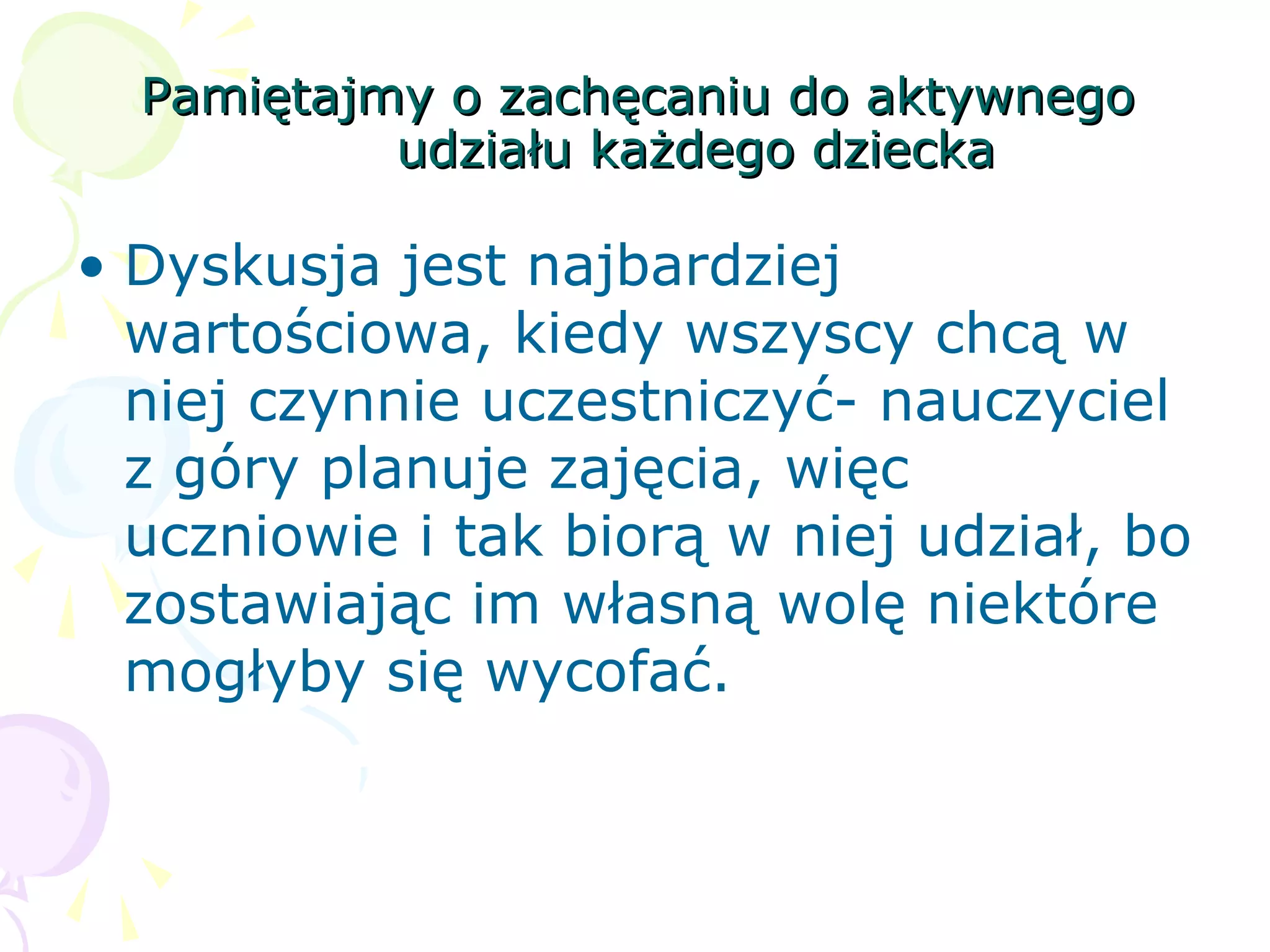 Pamiętajmy o zachęcaniu do aktywnegoPamiętajmy o zachęcaniu do aktywnego
udziału każdego dzieckaudziału każdego dziecka
• Dyskusja jest najbardziej
wartościowa, kiedy wszyscy chcą w
niej czynnie uczestniczyć- nauczyciel
z góry planuje zajęcia, więc
uczniowie i tak biorą w niej udział, bo
zostawiając im własną wolę niektóre
mogłyby się wycofać.
 