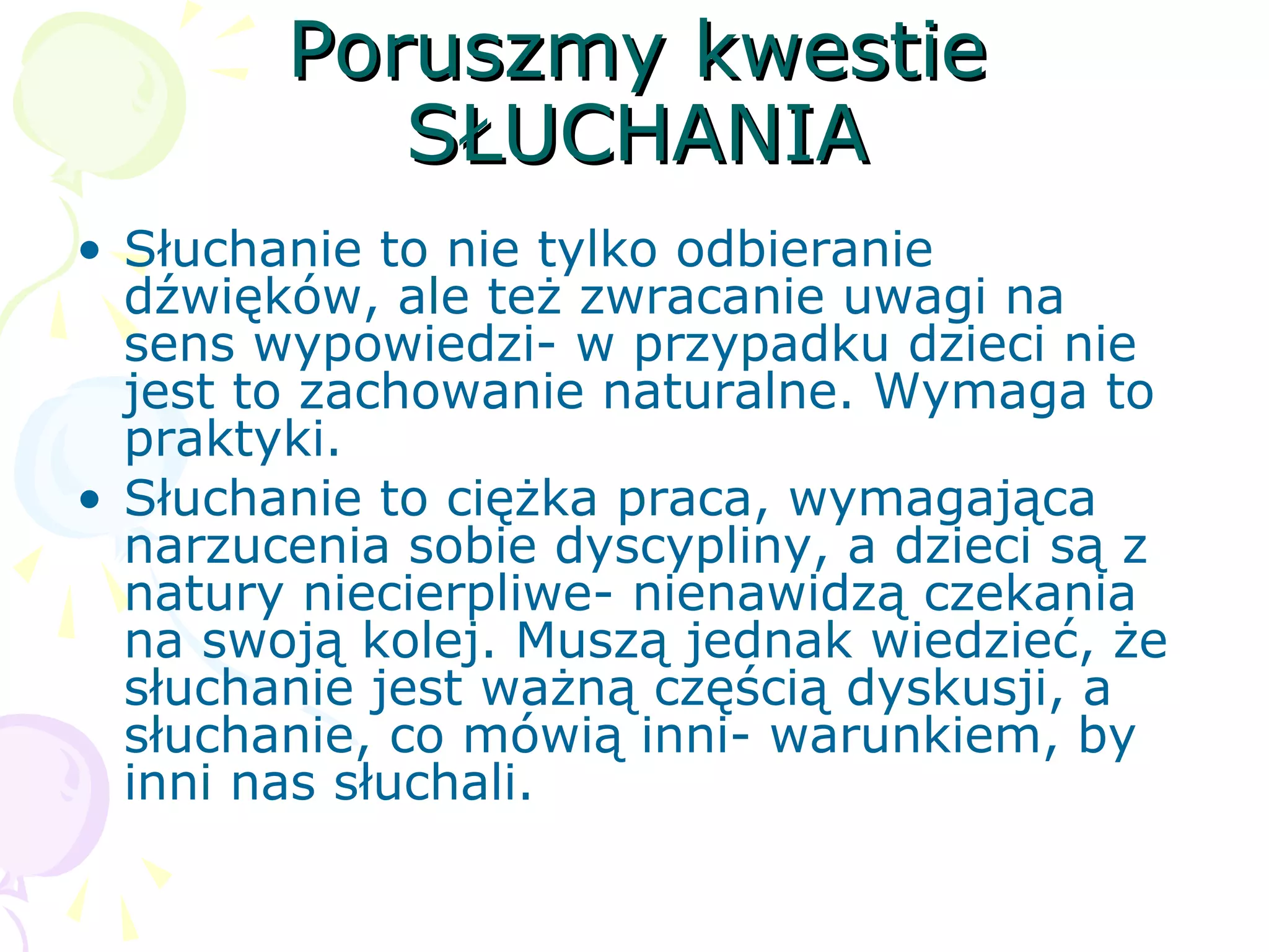 Poruszmy kwestiePoruszmy kwestie
SŁUCHANIASŁUCHANIA
• Słuchanie to nie tylko odbieranie
dźwięków, ale też zwracanie uwagi na
sens wypowiedzi- w przypadku dzieci nie
jest to zachowanie naturalne. Wymaga to
praktyki.
• Słuchanie to ciężka praca, wymagająca
narzucenia sobie dyscypliny, a dzieci są z
natury niecierpliwe- nienawidzą czekania
na swoją kolej. Muszą jednak wiedzieć, że
słuchanie jest ważną częścią dyskusji, a
słuchanie, co mówią inni- warunkiem, by
inni nas słuchali.
 
