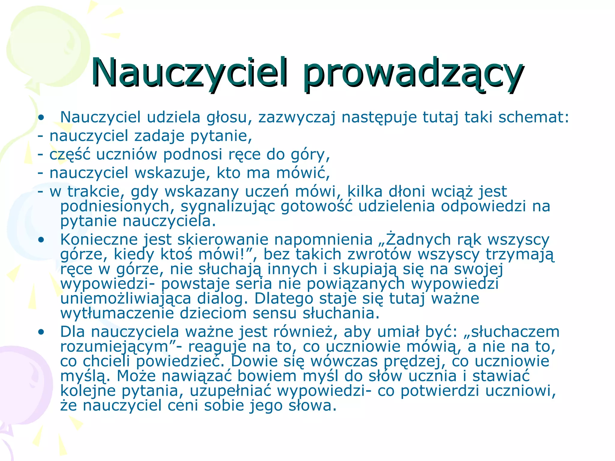 Nauczyciel prowadzącyNauczyciel prowadzący
• Nauczyciel udziela głosu, zazwyczaj następuje tutaj taki schemat:
- nauczyciel zadaje pytanie,
- część uczniów podnosi ręce do góry,
- nauczyciel wskazuje, kto ma mówić,
- w trakcie, gdy wskazany uczeń mówi, kilka dłoni wciąż jest
podniesionych, sygnalizując gotowość udzielenia odpowiedzi na
pytanie nauczyciela.
• Konieczne jest skierowanie napomnienia „Żadnych rąk wszyscy
górze, kiedy ktoś mówi!”, bez takich zwrotów wszyscy trzymają
ręce w górze, nie słuchają innych i skupiają się na swojej
wypowiedzi- powstaje seria nie powiązanych wypowiedzi
uniemożliwiająca dialog. Dlatego staje się tutaj ważne
wytłumaczenie dzieciom sensu słuchania.
• Dla nauczyciela ważne jest również, aby umiał być: „słuchaczem
rozumiejącym”- reaguje na to, co uczniowie mówią, a nie na to,
co chcieli powiedzieć. Dowie się wówczas prędzej, co uczniowie
myślą. Może nawiązać bowiem myśl do słów ucznia i stawiać
kolejne pytania, uzupełniać wypowiedzi- co potwierdzi uczniowi,
że nauczyciel ceni sobie jego słowa.
 