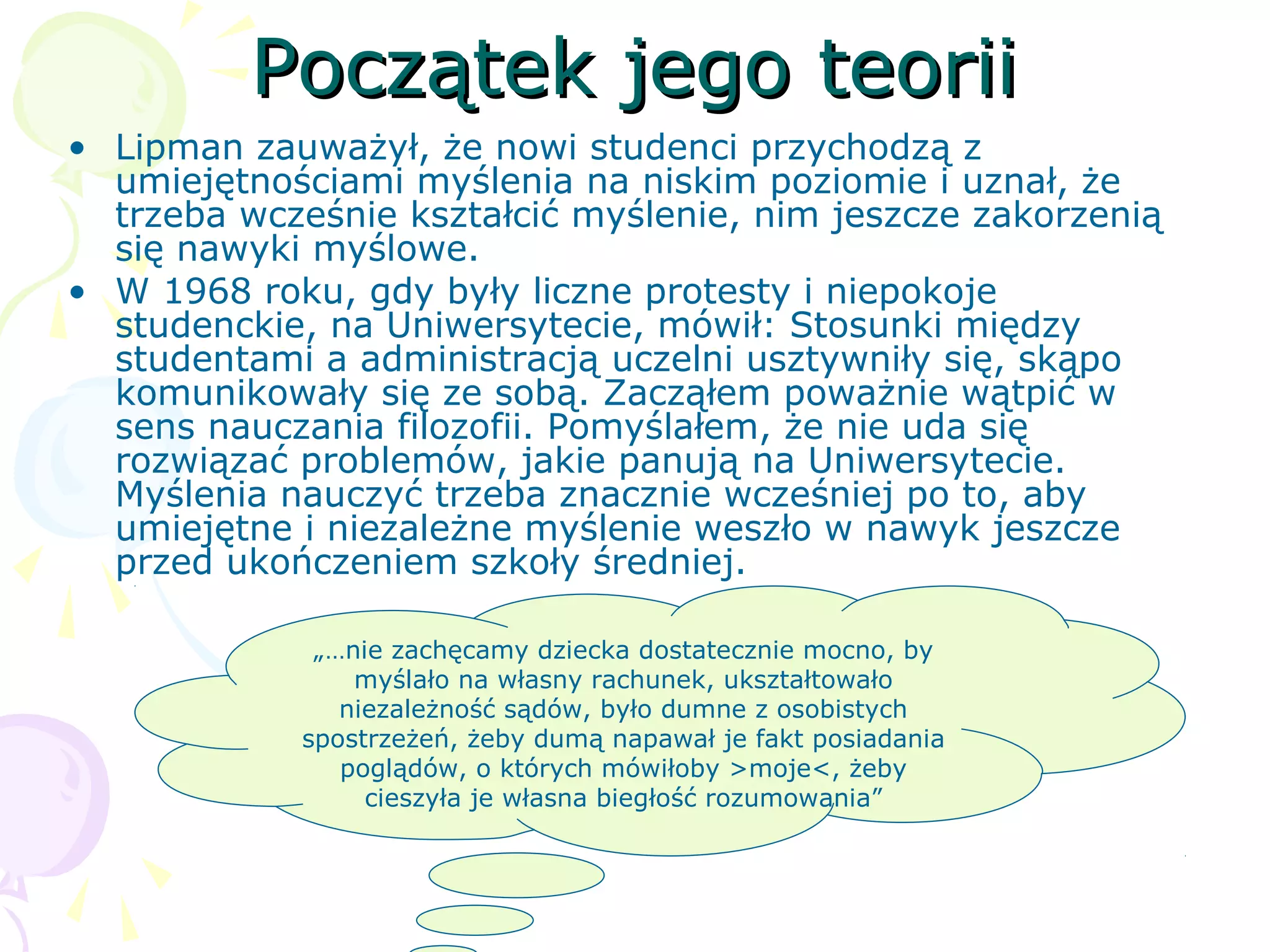 Początek jego teoriiPoczątek jego teorii
• Lipman zauważył, że nowi studenci przychodzą z
umiejętnościami myślenia na niskim poziomie i uznał, że
trzeba wcześnie kształcić myślenie, nim jeszcze zakorzenią
się nawyki myślowe.
• W 1968 roku, gdy były liczne protesty i niepokoje
studenckie, na Uniwersytecie, mówił: Stosunki między
studentami a administracją uczelni usztywniły się, skąpo
komunikowały się ze sobą. Zacząłem poważnie wątpić w
sens nauczania filozofii. Pomyślałem, że nie uda się
rozwiązać problemów, jakie panują na Uniwersytecie.
Myślenia nauczyć trzeba znacznie wcześniej po to, aby
umiejętne i niezależne myślenie weszło w nawyk jeszcze
przed ukończeniem szkoły średniej.
„…nie zachęcamy dziecka dostatecznie mocno, by
myślało na własny rachunek, ukształtowało
niezależność sądów, było dumne z osobistych
spostrzeżeń, żeby dumą napawał je fakt posiadania
poglądów, o których mówiłoby >moje<, żeby
cieszyła je własna biegłość rozumowania”
 