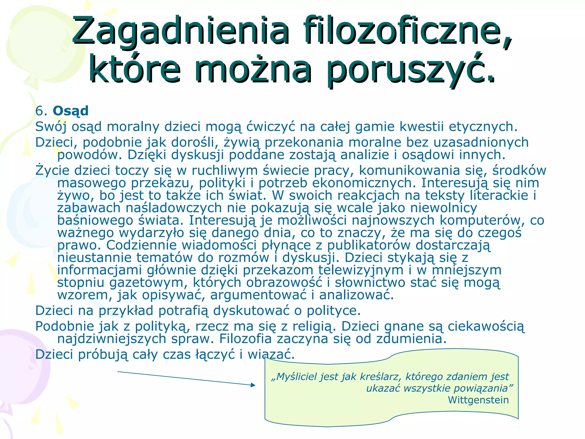 Zagadnienia filozoficzne,Zagadnienia filozoficzne,
które można poruszyć.które można poruszyć.
6. Osąd
Swój osąd moralny dzieci mogą ćwiczyć na całej gamie kwestii etycznych.
Dzieci, podobnie jak dorośli, żywią przekonania moralne bez uzasadnionych
powodów. Dzięki dyskusji poddane zostają analizie i osądowi innych.
Życie dzieci toczy się w ruchliwym świecie pracy, komunikowania się, środków
masowego przekazu, polityki i potrzeb ekonomicznych. Interesują się nim
żywo, bo jest to także ich świat. W swoich reakcjach na teksty literackie i
zabawach naśladowczych nie pokazują się wcale jako niewolnicy
baśniowego świata. Interesują je możliwości najnowszych komputerów, co
ważnego wydarzyło się danego dnia, co to znaczy, że ma się do czegoś
prawo. Codziennie wiadomości płynące z publikatorów dostarczają
nieustannie tematów do rozmów i dyskusji. Dzieci stykają się z
informacjami głównie dzięki przekazom telewizyjnym i w mniejszym
stopniu gazetowym, których obrazowość i słownictwo stać się mogą
wzorem, jak opisywać, argumentować i analizować.
Dzieci na przykład potrafią dyskutować o polityce.
Podobnie jak z polityką, rzecz ma się z religią. Dzieci gnane są ciekawością
najdziwniejszych spraw. Filozofia zaczyna się od zdumienia.
Dzieci próbują cały czas łączyć i wiązać.
„Myśliciel jest jak kreślarz, którego zdaniem jest
ukazać wszystkie powiązania”
Wittgenstein
 