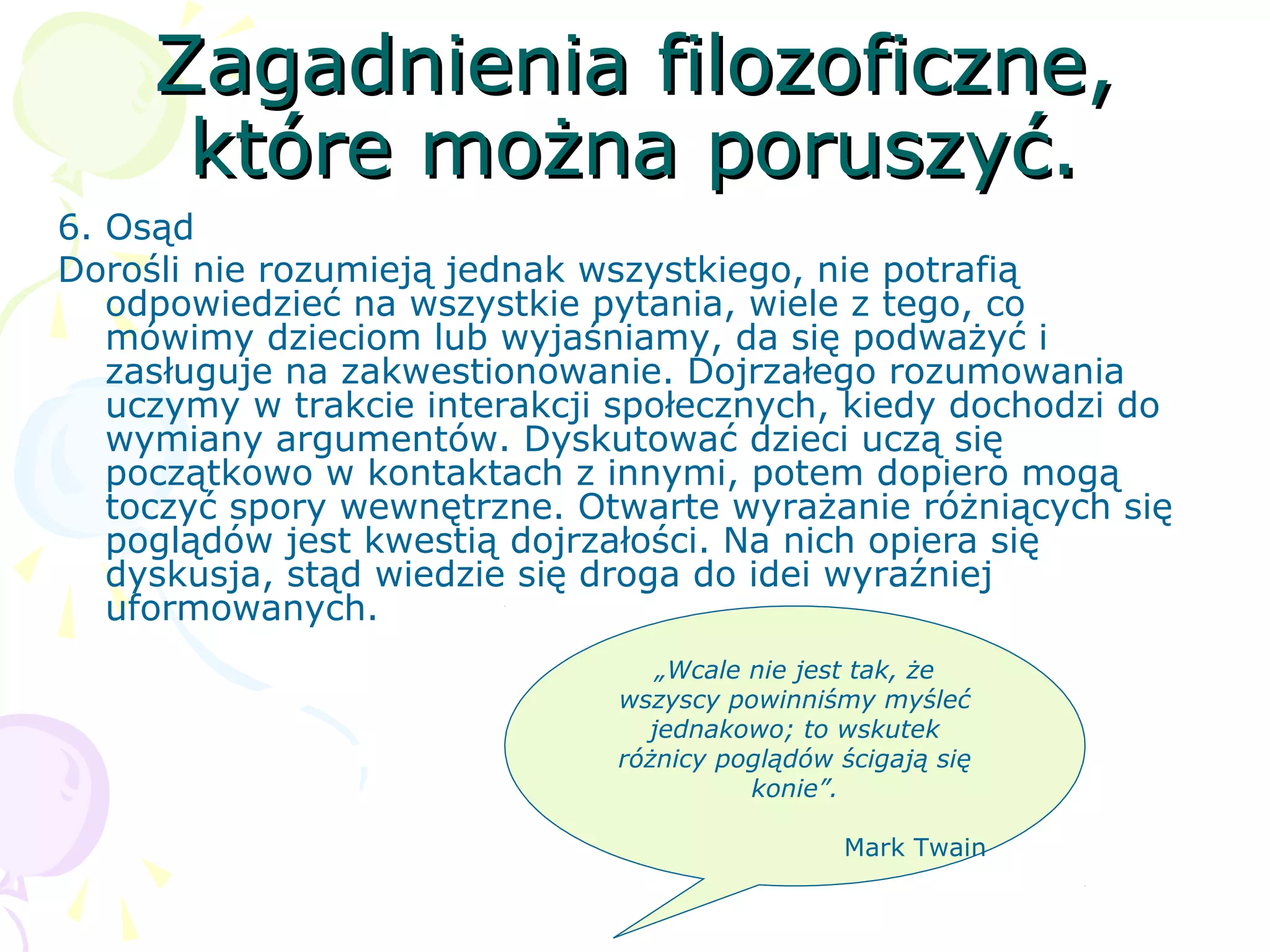 Zagadnienia filozoficzne,Zagadnienia filozoficzne,
które można poruszyć.które można poruszyć.
6. Osąd
Dorośli nie rozumieją jednak wszystkiego, nie potrafią
odpowiedzieć na wszystkie pytania, wiele z tego, co
mówimy dzieciom lub wyjaśniamy, da się podważyć i
zasługuje na zakwestionowanie. Dojrzałego rozumowania
uczymy w trakcie interakcji społecznych, kiedy dochodzi do
wymiany argumentów. Dyskutować dzieci uczą się
początkowo w kontaktach z innymi, potem dopiero mogą
toczyć spory wewnętrzne. Otwarte wyrażanie różniących się
poglądów jest kwestią dojrzałości. Na nich opiera się
dyskusja, stąd wiedzie się droga do idei wyraźniej
uformowanych.
„Wcale nie jest tak, że
wszyscy powinniśmy myśleć
jednakowo; to wskutek
różnicy poglądów ścigają się
konie”.
Mark Twain
 