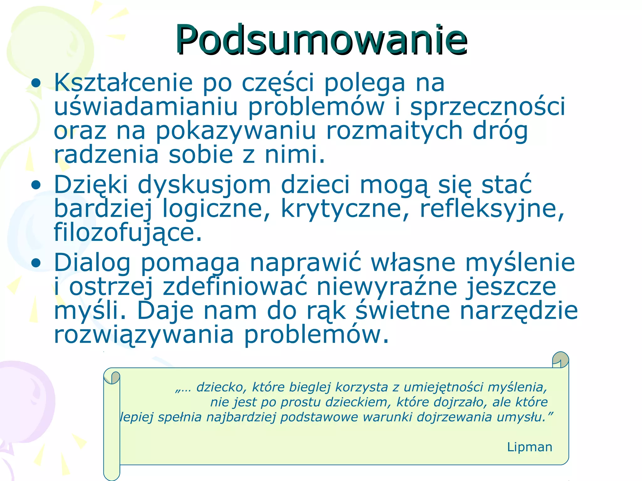 PodsumowaniePodsumowanie
• Kształcenie po części polega na
uświadamianiu problemów i sprzeczności
oraz na pokazywaniu rozmaitych dróg
radzenia sobie z nimi.
• Dzięki dyskusjom dzieci mogą się stać
bardziej logiczne, krytyczne, refleksyjne,
filozofujące.
• Dialog pomaga naprawić własne myślenie
i ostrzej zdefiniować niewyraźne jeszcze
myśli. Daje nam do rąk świetne narzędzie
rozwiązywania problemów.
„… dziecko, które bieglej korzysta z umiejętności myślenia,
nie jest po prostu dzieckiem, które dojrzało, ale które
lepiej spełnia najbardziej podstawowe warunki dojrzewania umysłu.”
Lipman
 