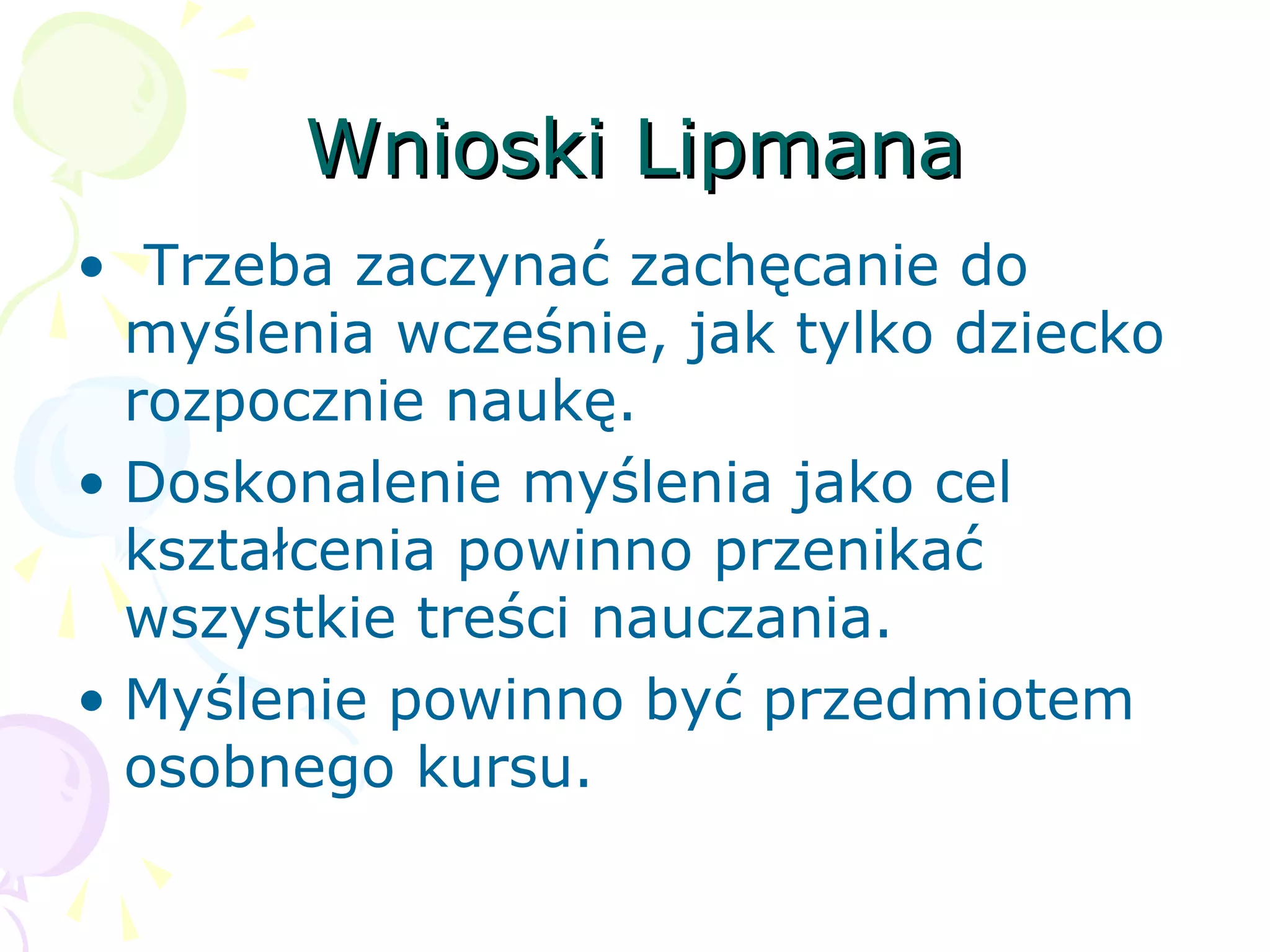 Wnioski LipmanaWnioski Lipmana
• Trzeba zaczynać zachęcanie do
myślenia wcześnie, jak tylko dziecko
rozpocznie naukę.
• Doskonalenie myślenia jako cel
kształcenia powinno przenikać
wszystkie treści nauczania.
• Myślenie powinno być przedmiotem
osobnego kursu.
 