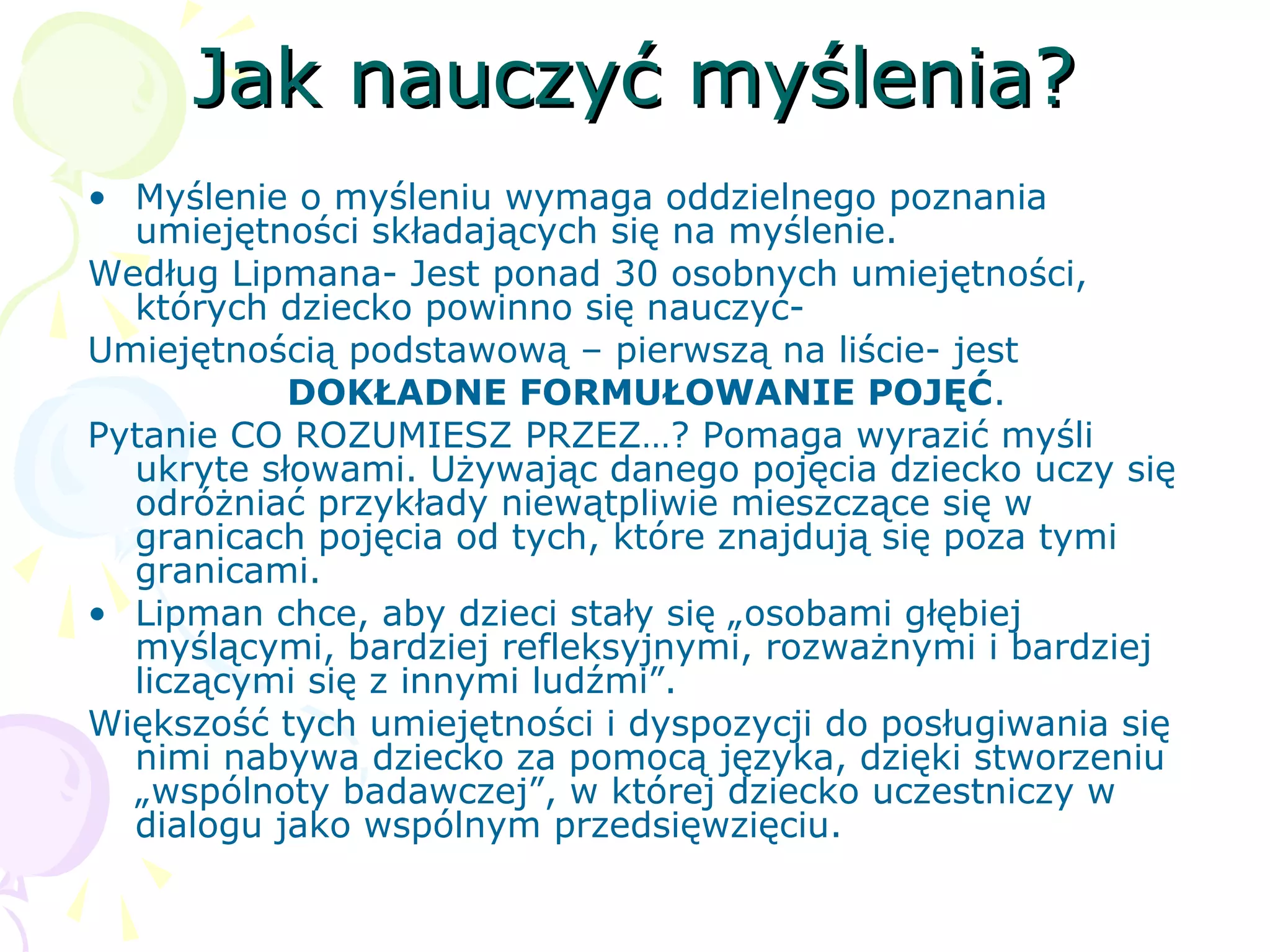 Jak nauczyć myślenia?Jak nauczyć myślenia?
• Myślenie o myśleniu wymaga oddzielnego poznania
umiejętności składających się na myślenie.
Według Lipmana- Jest ponad 30 osobnych umiejętności,
których dziecko powinno się nauczyć-
Umiejętnością podstawową – pierwszą na liście- jest
DOKŁADNE FORMUŁOWANIE POJĘĆ.
Pytanie CO ROZUMIESZ PRZEZ…? Pomaga wyrazić myśli
ukryte słowami. Używając danego pojęcia dziecko uczy się
odróżniać przykłady niewątpliwie mieszczące się w
granicach pojęcia od tych, które znajdują się poza tymi
granicami.
• Lipman chce, aby dzieci stały się „osobami głębiej
myślącymi, bardziej refleksyjnymi, rozważnymi i bardziej
liczącymi się z innymi ludźmi”.
Większość tych umiejętności i dyspozycji do posługiwania się
nimi nabywa dziecko za pomocą języka, dzięki stworzeniu
„wspólnoty badawczej”, w której dziecko uczestniczy w
dialogu jako wspólnym przedsięwzięciu.
 