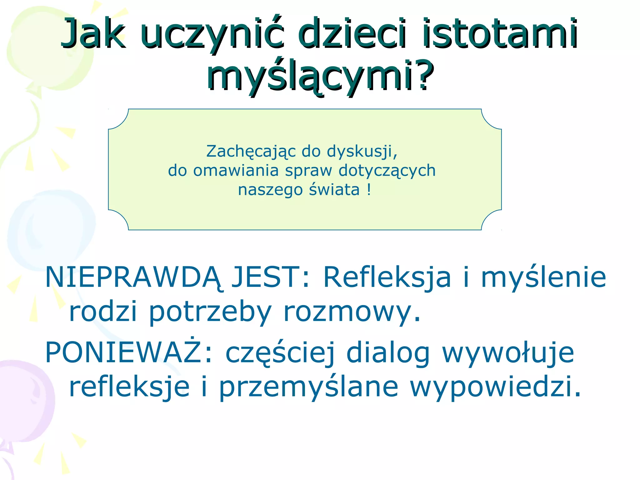 Jak uczynić dzieci istotamiJak uczynić dzieci istotami
myślącymi?myślącymi?
NIEPRAWDĄ JEST: Refleksja i myślenie
rodzi potrzeby rozmowy.
PONIEWAŻ: częściej dialog wywołuje
refleksje i przemyślane wypowiedzi.
Zachęcając do dyskusji,
do omawiania spraw dotyczących
naszego świata !
 