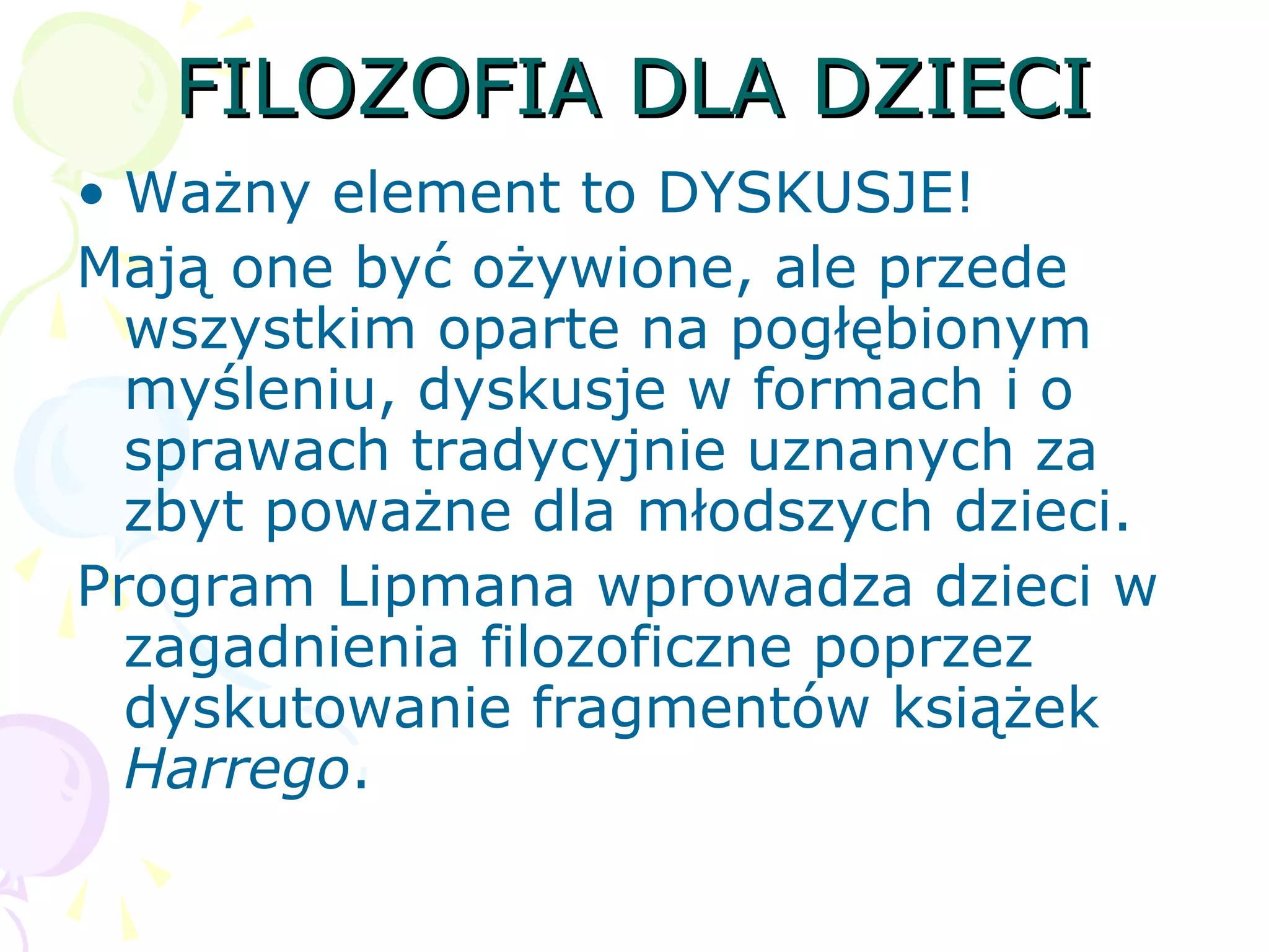 FILOZOFIA DLA DZIECIFILOZOFIA DLA DZIECI
• Ważny element to DYSKUSJE!
Mają one być ożywione, ale przede
wszystkim oparte na pogłębionym
myśleniu, dyskusje w formach i o
sprawach tradycyjnie uznanych za
zbyt poważne dla młodszych dzieci.
Program Lipmana wprowadza dzieci w
zagadnienia filozoficzne poprzez
dyskutowanie fragmentów książek
Harrego.
 