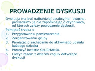 PROWADZENIE DYSKUSJIPROWADZENIE DYSKUSJI
Dyskusja ma być najbardziej atrakcyjna i owocna,
prowadzimy ją nie zapominając o czynnikach,
od których zależy powodzenie dyskusji.
Pamiętać trzeba o:
1. Przygotowaniu pomieszczenia.
2. Zorganizowaniu grupy
3. Pamiętać o zachęcaniu do aktywnego udziału
każdego dziecka
4. Poruszyć kwestie SŁUCHANIA.
5. Ułożyć razem z dziećmi reguły dotyczące
dyskusji
 
