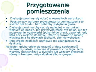 PrzygotowaniePrzygotowanie
pomieszczeniapomieszczenia
• Dyskusje powinny się odbyć w rozmaitych warunkach.
• Podstawowy warunek przygotowania pomieszczenia to
słyszeć bez trudu i bez potrzeby wytężania głosu.
• Dyskusja powinna obywać się najlepiej w warunkach
wolnych od napięć. Ich przyczyną może być hałas, ale też
przerywanie wypowiedzi (pukanie do drzwi, dzwonek, gdy
ktoś obcy wejdzie do klasy). Warto wprowadzić zasadę
wywieszania na drzwiach tabliczki, aby nie wchodzić.
• Inne źródło zakłóceń: uczniowie nie zaangażowani w
dyskusję.
Najlepiej, gdyby udało się uczynić z klasy społeczność
badawczą- łatwiej wówczas doprowadzić do tego, żeby
wszyscy uczestniczyli w dyskusji lub wszyscy pracowali
równym frontem, indywidualnie albo w grupach.
 