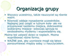 Organizacja grupyOrganizacja grupy
• Wszyscy uczestnicy, także nauczyciel są równie
ważni.
• Równość oddaje rozsadzenie uczestników.
Najlepiej jest usiąść w luźnym kole- ale nie
przypisywać każdemu miejsca, dobrowolnie
wybieramy miejsce- wówczas sprzyja to
swobodnemu myśleniu i wypowiadaniu się.
Można też ustawić dzieci w rzędach. Można
wypróbować różne formy.
• WAŻNE jest, aby uczniowie mogli się łatwo
porozumiewać między sobą i z nauczycielem.
 