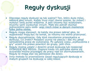 Reguły dyskusjiReguły dyskusji
• Dlaczego reguły dyskusji są tak ważne? Ten, który dużo mówi,
odbiera głos innym. Każdy musi mieć równe szanse, by mówić i
wyłożyć swój punkt widzenia. A jeśli chcemy być wysłuchani,
musimy sami wysłuchać innych. Mało kto potrafi słuchać
jednocześnie paru osób- więc niech mówi w danym momencie
tylko jedna osoba.
• Reguły mogą stanowić, że każdy ma prawo zabrać głos, że
wypowiedzi mają być na temat, że nikomu nie wolno przerywać.
• Reguły dyscyplinarne: Gdy ktoś nieustannie przeszkadza w
dyskusji, Co zrobić? Posadzić ucznia na uboczu i dać mu jakąś
samodzielną pracę do wykonania. Po upływie czasu „wykluczenia z
gry” uczeń ma prawo powrócić do grupy, jeśli chce.
• Reguły można ustalić z dziećmi przed dyskusją lub rozpocząć
DYSKUSJĘ BEZ REGUŁ- Dopiero kiedy ich potrzeba stanie się
oczywista można przystąpić do pracy nad ich sformułowaniem.
Reguły te mogą stać się jaśniejsze dla dzieci.
• Inna metoda to przeniesienie zasad regulujących dyskusję w
małych grupach na dyskusję w całej klasie.
 