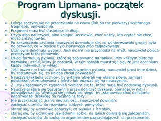 Program Lipmana- początekProgram Lipmana- początek
dyskusji.dyskusji.
• Lekcja zaczyna się od przeczytania na nowo (lub po raz pierwszy) wybranego
fragmentu opowiadania.
• Fragment musi być dostatecznie długi.
• Czyta albo nauczyciel, albo kolejno uczniowie, choć każdy, kto czytać nie chce,
może zrezygnować.
• Po zakończeniu czytania nauczyciel dowiaduje się, co zainteresowało grupę; pyta
na przykład, co w tekście było ciekawego albo zagadkowego.
• Uczniowie dokonują wyboru. Jeśli nic im nie przychodzi na myśl, nauczyciel poleca
przeczytać tekst ponownie.
• Dzieci formułują pytania, które są zapisywane na tablicy. Przy każdym piszemy
nazwisko ucznia, który je postawił. W ten sposób monstruje się, że jest doceniany
każdy indywidualny wkład.
• Jeśli uczeń ma trudności ze sformułowaniem pytania, nauczyciel prosi inne dzieci,
by zastanowiły się, co kolega chciał powiedzieć.
• Nauczyciel skłania uczniów, by pytania ubierali we własne słowa, zamiast
powtarzać sformułowania z tekstu lub zdawać się na nauczyciela.
• Z listy uzgodnionych zagadnień wybiera się te, które mają być podstawą dyskusji.
• Nauczyciel stara się bezustannie przewodniczyć dyskusji, pomagać w niej i
porządkować ją. Wymaga się jednak od niego, by „stanowczo choć delikatnie
naprowadzał dyskusję na racjonalne tory”.
• Nie przekraczając granic neutralności, nauczyciel powinien:
- zachęcać uczniów do rozwijania cudzych pomysłów,
- starać się, by uczniowie zobaczyli, co wynika z ich słów,
- starać się, by uczniowie uświadomili sobie, na jakich opierają się założeniach,
- zachęcać uczniów do szukania argumentów uzasadniających ich przekonanie.
 