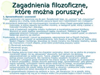 Zagadnienia filozoficzne,Zagadnienia filozoficzne,
które można poruszyć.które można poruszyć.
1. Sprawiedliwość i uczciwość
Pojęcie uczciwości nie ogranicza się do gier. Świadomość tego, co „uczciwe” lub „nieuczciwe”
pojawia się z chwilą, kiedy dziecko zaczyna bawić się z rodzeństwem lub z kolegami.
W pionierskich badaniach nad rozumowaniami moralnymi dzieci Piaget opowiadał badanym
historyjkę, w której zawarty był konflikt moralny, a następnie pytał, którą z postaci z
historyjki chcieliby być i dlaczego.
Dalszy krok w badaniach związków między myśleniem a moralnością postawił Kohlberg.
Wyróżnił on sześć stadiów rozwojowych sądów moralnych. Podobnie jak Piaget
opowiadał dzieciom historyjki zawierające dylematy moralne, a potem pytał, co zdaniem
badanego powinno się zdarzyć.
Przekonanie, że moralność i rozum są powiązane, zakorzenione jest w filozofii Zachodu,
podobnie jak uczciwość ze sprawiedliwością. John Rawls w swojej Theory of Justice idzie
śladem Piageta i Kohlberga, dowodząc że rozwój moralny ma charakter stadialny, składa
się mianowicie z trzech etapów, przez które przechodzą wszyscy ludzie:
1) Moralność autorytetu,
2) Moralność grupy,
3) Moralność zasad.
Zdaniem Rawlsa jedynie trzeci etap ma charakter racjonalny; dzieci nie są zdolne do przejęcia
moralności zasad, nie są „sprawcami” etycznymi, tym samym nie ponoszą
odpowiedzialności za swoje czyny. Teoria „etapów” rodzi poważne problemy, gdyż
pomija proces wychowania. Nie rozróżnia między zasadami moralnymi i aktami
moralnymi ( przyjęcie zasad moralnych nie znaczy wcale, że będzie się im posłusznym
w danym przypadku). Zasady etyczne podnoszą wagę „sprawiedliwości” jako głównej
reguły moralnej, tymczasem równie ważne może być co innego, na przykład pomoc
innym. W zależności od tego, czy są to zasady moralne (nie wolno zabijać),
konwencjonalne (do szkoły należy przychodzić w ubraniu) i praktyczne (zęby należy
czyścić codziennie) dzieci dowodzą ich w rozmaity sposób.
Kwestia sprawiedliwości pojawia się zarówno w życiu, jak literaturze i to w sposób, który
umożliwia zajęcie się nią już w młodym wieku (na przykład bajka o trzech misiach).
 