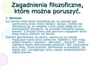 Zagadnienia filozoficzne,Zagadnienia filozoficzne,
które można poruszyć.które można poruszyć.
2. Wolność
Już bardzo małe dzieci dowiadują się, że wolność jest
ograniczona przez różne zasady i zakazy. Szybko też
dowiadują się, że niektóre z tych zasad zdają się nie
obowiązywać dorosłych, na przykład mówienie zawsze
prawdy. Z drugiej strony pod pewnymi względami dzieci
mają więcej wolności niż dorośli.
Dziecko gdziekolwiek się obróci, natyka się na zasady
regulujące nasze życie społeczne. Niektóre z nich mają
postać znaków i napisów : „Nie palić”, „Wyjście”. Inne,
napisane reguły wprowadzają spoistość i ład- zachowanie
przy stole, rytuał powitań, zachowanie w kolejkach. Są
reguły gier i porządnego życia, zasady bezpieczeństwa i
reguły prawne.
 