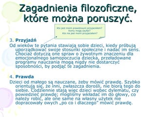 Zagadnienia filozoficzne,Zagadnienia filozoficzne,
które można poruszyć.które można poruszyć.
3. Przyjaźń
Od wieków te pytania stawiają sobie dzieci, kiedy próbują
uporządkować swoje stosunki społeczne i nadać im sens.
Chociaż dotyczą one spraw o żywotnym znaczeniu dla
emocjonalnego samopoczucia dziecka, przeładowane
programy nauczania mogą nigdy nie dostarczyć
sposobności, by podjąć te zagadnienia.
4. Prawda
Dzieci od małego są nauczane, żeby mówić prawdę. Szybko
orientują się, że inni, zwłaszcza dorośli, nie biorą tego do
siebie. Codziennie stają więc dzieci wobec dylematu, czy
powiedzieć prawdę; mogliśmy wkładać im do głowy, co
należy robić, ale one same na własny użytek nie
dopracowały owych „po co i dlaczego” mówić prawdę.
Kto jest moim prawdziwym przyjacielem?
Komu mogę zaufać?
Kto nie jest moim przyjacielem?
 